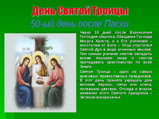 Через 10 дней после Вознесения Господня сбылось Обещание Господа Иисуса Христа, и к Его ученикам – апостолам от Бога – Отца спустился Святой Дух в виде огненных языков. Тем самым ученики смогли овладеть всеми языками мира и смогли преподавать христианство по всей Земле. Святая Троица – один из самых красивых православных праздников. В этот день принято украшать дом ветками березы, липы или клена, полевыми цветами. Отсюда и второе название этого Святого праздника – Зеленое воскресенье. 