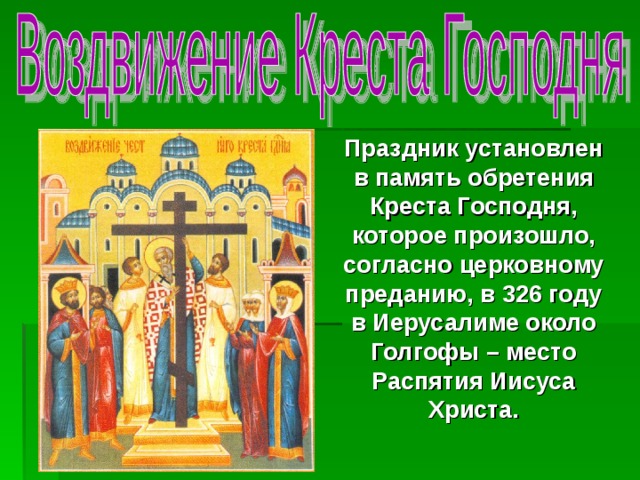 Праздник установлен в память обретения Креста Господня, которое произошло, согласно церковному преданию, в 326 году в Иерусалиме около Голгофы – место Распятия Иисуса Христа. 