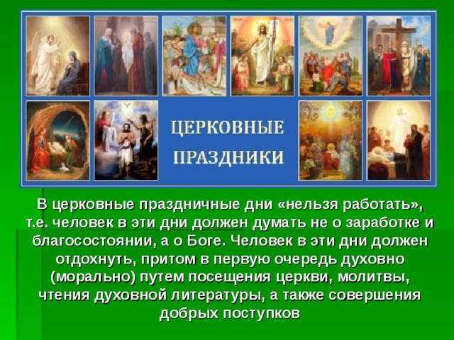 В церковные праздничные дни «нельзя работать», т.е. человек в эти дни должен думать не о заработке и благосостоянии, а о Боге. Человек в эти дни должен отдохнуть, притом в первую очередь духовно (морально) путем посещения церкви, молитвы, чтения духовной литературы, а также совершения добрых поступков 