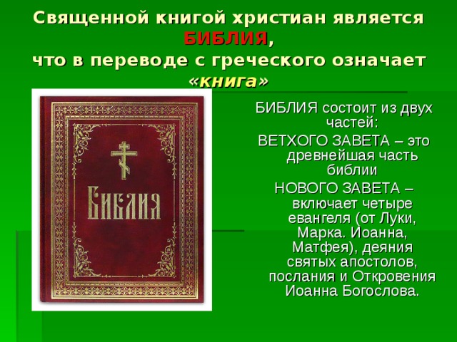 Священной книгой христиан является БИБЛИЯ ,  что в переводе с греческого означает « книга » БИБЛИЯ состоит из двух частей: ВЕТХОГО ЗАВЕТА – это древнейшая часть библии НОВОГО ЗАВЕТА – включает четыре евангеля (от Луки, Марка. Иоанна, Матфея), деяния святых апостолов, послания и Откровения Иоанна Богослова. 