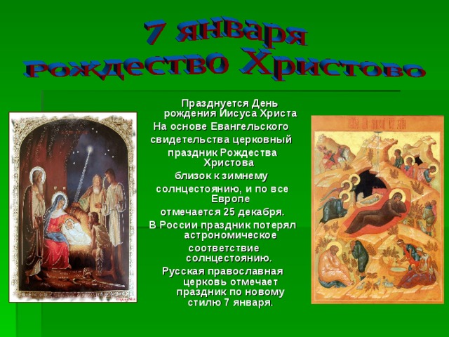  Празднуется День рождения Иисуса Христа На основе Евангельского свидетельства церковный праздник Рождества Христова близок к зимнему солнцестоянию, и по все Европе отмечается 25 декабря. В России праздник потерял астрономическое  соответствие солнцестоянию. Русская православная церковь отмечает праздник по новому стилю 7 января. 