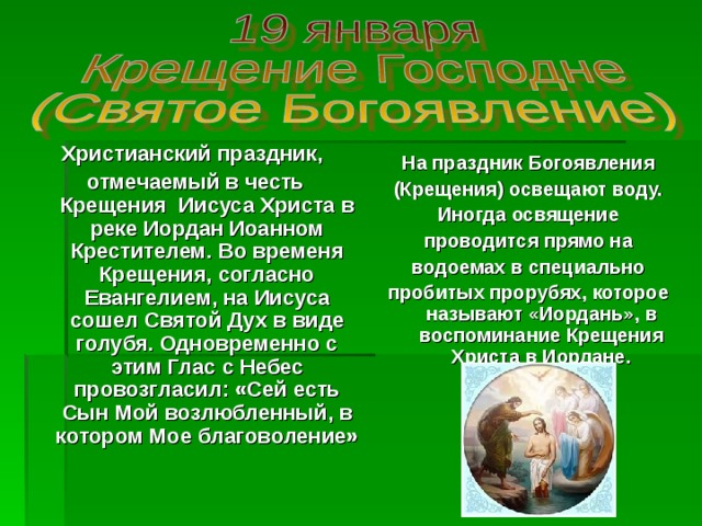 Христианский праздник, отмечаемый в честь Крещения Иисуса Христа в реке Иордан Иоанном Крестителем. Во временя Крещения, согласно Евангелием, на Иисуса сошел Святой Дух в виде голубя. Одновременно с этим Глас с Небес провозгласил: «Сей есть Сын Мой возлюбленный, в котором Мое благоволение» На праздник Богоявления (Крещения) освещают воду. Иногда освящение проводится прямо на водоемах в специально пробитых прорубях, которое называют «Иордань», в воспоминание Крещения Христа в Иордане. 