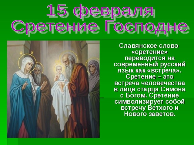  Славянское слово «сретение» переводится на современный русский язык как «встреча». Сретение – это встреча человечества в лице старца Симона с Богом. Сретение символизирует собой встречу Ветхого и Нового заветов. 