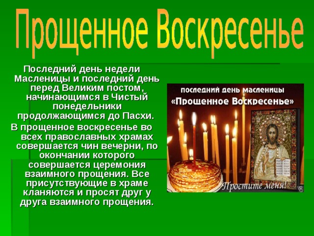 Последний день недели Масленицы и последний день перед Великим постом, начинающимся в Чистый понедельники продолжающимся до Пасхи. В прощенное воскресенье во всех православных храмах совершается чин вечерни, по окончании которого совершается церемония взаимного прощения. Все присутствующие в храме кланяются и просят друг у друга взаимного прощения. 