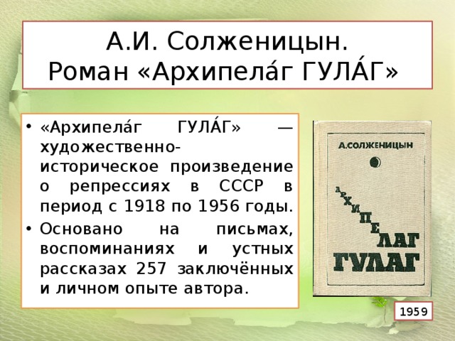  А.И. Солженицын.  Роман «Архипела́г ГУЛА́Г»    «Архипела́г ГУЛА́Г» — художественно-историческое произведение о репрессиях в СССР в период с 1918 по 1956 годы. Основано на письмах, воспоминаниях и устных рассказах 257 заключённых и личном опыте автора. 1959 