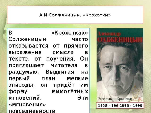  А.И.Солженицын. «Крохотки»   В «Крохотках» Солженицын часто отказывается от прямого выражения смысла в тексте, от поучения. Он приглашает читателя к раздумью. Выдвигая на первый план мелкие эпизоды, он придёт им форму мимолётных мгновений. Эти «мгновения» повседневности необычайно ярки и наполнены скрытым смыслом. 1958 - 1963 1996 - 1999 
