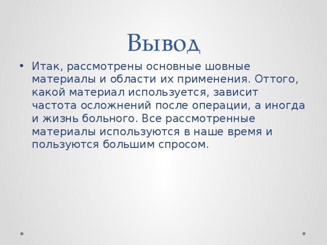 Вывод Итак, рассмотрены основные шовные материалы и области их применения. Оттого, какой материал используется, зависит частота осложнений после операции, а иногда и жизнь больного. Все рассмотренные материалы используются в наше время и пользуются большим спросом. 
