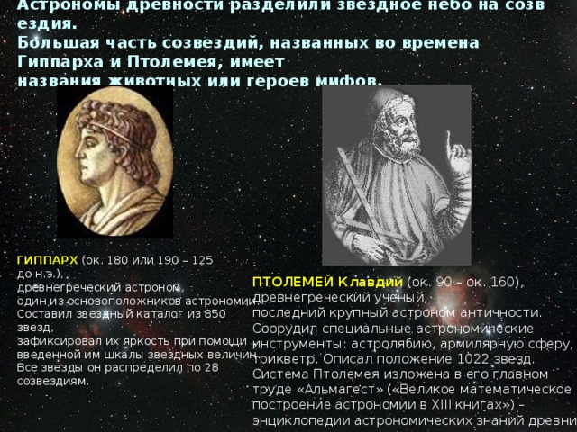    Астрономы древности разделили звездное небо на созвездия. Большая часть созвездий, названных во времена Гиппарха и Птолемея, имеет названия животных или героев мифов.     ГИППАРХ  (ок. 180 или 190 – 125 до н.э.), древнегреческий астроном, один из основоположников астрономии. Составил звездный каталог из 850 звезд, зафиксировал их яркость при помощи  введенной им шкалы звездных величин. Все звезды он распределил по 28 созвездиям. ПТОЛЕМЕЙ Клавдий  (ок. 90 – ок. 160), древнегреческий ученый, последний крупный астроном античности. Соорудил специальные астрономические инструменты: астролябию, армилярную сферу, трикветр. Описал положение 1022 звезд. Система Птолемея изложена в его главном  труде «Альмагест» («Великое математическое  построение астрономии в ХIII книгах») –  энциклопедии астрономических знаний древних.