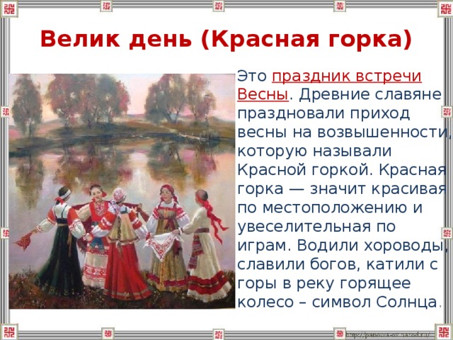 Велик день (Красная горка)  Это праздник встречи Весны . Древние славяне праздновали приход весны на возвышенности, которую называли Красной горкой. Красная горка — значит красивая по местоположению и увеселительная по играм. Водили хороводы, славили богов, катили с горы в реку горящее колесо – символ Солнца . 