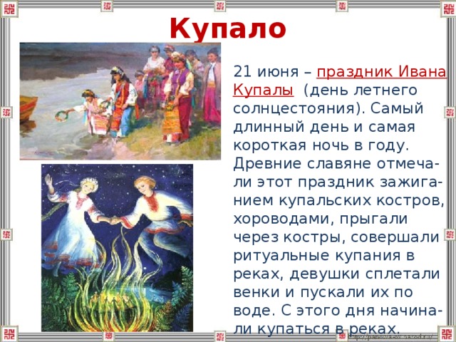 Купало  21 июня – праздник Ивана Купалы (день летнего солнцестояния). Самый длинный день и самая короткая ночь в году. Древние славяне отмеча-ли этот праздник зажига-нием купальских костров, хороводами, прыгали через костры, совершали ритуальные купания в реках, девушки сплетали венки и пускали их по воде. С этого дня начина-ли купаться в реках. 