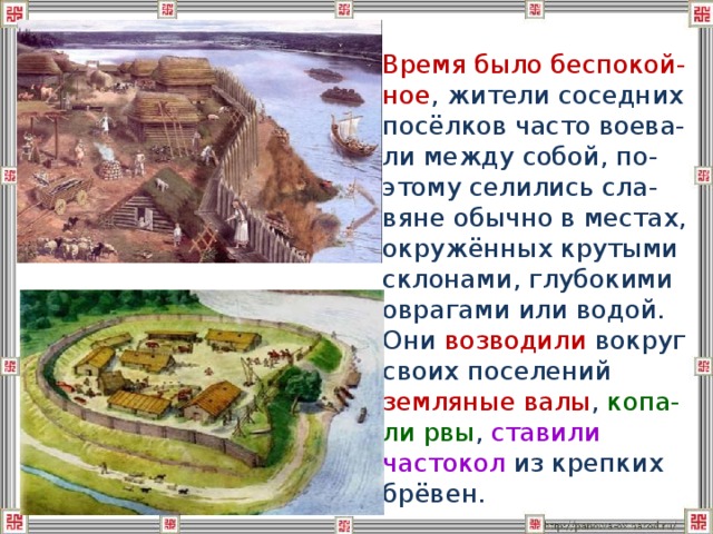  Время было беспокой-ное , жители соседних посёлков часто воева-ли между собой, по-этому селились сла-вяне обычно в местах, окружённых крутыми склонами, глубокими оврагами или водой. Они возводили вокруг своих поселений земляные валы , копа-ли рвы , ставили частокол из крепких брёвен. 