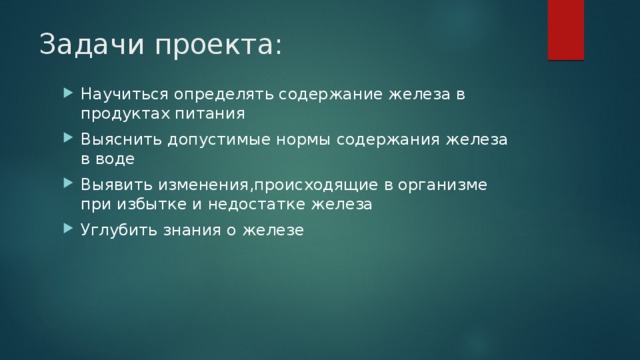 Задачи проекта:   Научиться определять содержание железа в продуктах питания Выяснить допустимые нормы содержания железа в воде Выявить изменения,происходящие в организме при избытке и недостатке железа Углубить знания о железе 