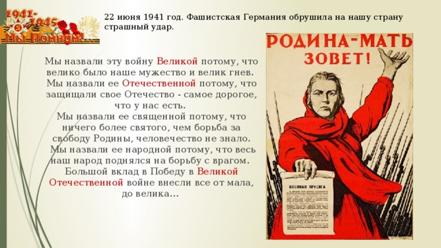 22 июня 1941 год. Фашистская Германия обрушила на нашу страну страшный удар. Мы назвали эту войну Великой потому, что велико было наше мужество и велик гнев. Мы назвали ее Отечественной потому, что защищали свое Отечество - самое дорогое, что у нас есть. Мы назвали ее священной потому, что ничего более святого, чем борьба за свободу Родины, человечество не знало.  Мы назвали ее народной потому, что весь наш народ поднялся на борьбу с врагом. Большой вклад в Победу в Великой Отечественной войне внесли все от мала, до велика…  