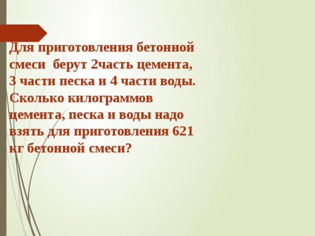 Для приготовления бетонной смеси берут 2часть цемента, 3 части песка и 4 части воды. Сколько килограммов цемента, песка и воды надо взять для приготовления 621 кг бетонной смеси? 