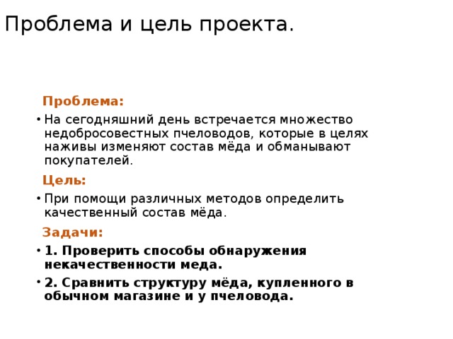 Проблема и цель проекта. Проблема: На сегодняшний день встречается множество недобросовестных пчеловодов, которые в целях наживы изменяют состав мёда и обманывают покупателей. Цель: При помощи различных методов определить качественный состав мёда. Задачи: 1. Проверить способы обнаружения некачественности меда. 2. Сравнить структуру мёда, купленного в обычном магазине и у пчеловода. 