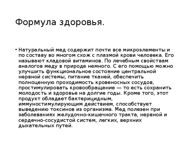 Формула здоровья. Натуральный мед содержит почти все микроэлементы и по составу во многом схож с плазмой крови человека. Его называют кладовой витаминов. По лечебным свойствам аналогов меду в природе немного. С его помощью можно улучшить функциональное состояние центральной нервной системы, питание тканей, обеспечить полноценную проходимость кровеносных сосудов, простимулировать кровообращение — то есть сохранить молодость и здоровье на долгие годы. Кроме того, этот продукт обладает бактерицидным, иммуностимулирующим действием, способствует выведению токсинов из организма. Мед полезен при заболеваниях желудочно-кишечного тракта, нервной и сердечно-сосудистой систем, легких, верхних дыхательных путей. 