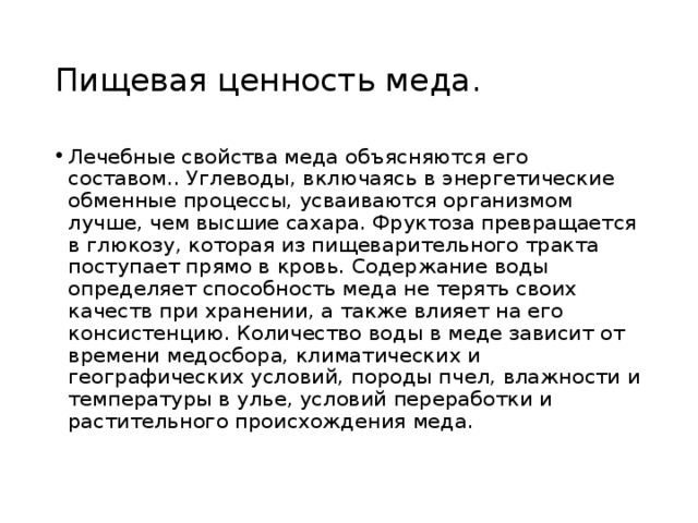 Пищевая ценность меда. Лечебные свойства меда объясняются его составом.. Углеводы, включаясь в энергетические обменные процессы, усваиваются организмом лучше, чем высшие сахара. Фруктоза превращается в глюкозу, которая из пищеварительного тракта поступает прямо в кровь. Содержание воды определяет способность меда не терять своих качеств при хранении, а также влияет на его консистенцию. Количество воды в меде зависит от времени медосбора, климатических и географических условий, породы пчел, влажности и температуры в улье, условий переработки и растительного происхождения меда. 