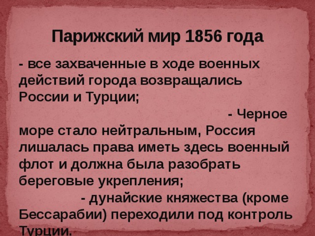 Парижский мир 1856 года - все захваченные в ходе военных действий города возвращались России и Турции; - Черное море стало нейтральным, Россия лишалась права иметь здесь военный флот и должна была разобрать береговые укрепления; - дунайские княжества (кроме Бессарабии) переходили под контроль Турции.