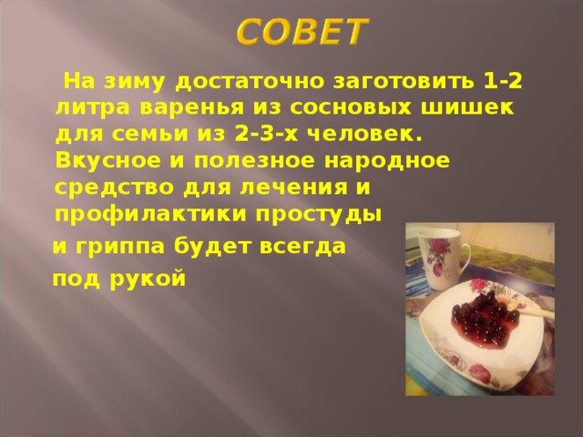  На зиму достаточно заготовить 1-2 литра варенья из сосновых шишек для семьи из 2-3-х человек. Вкусное и полезное народное средство для лечения и профилактики простуды  и гриппа будет всегда  под рукой 