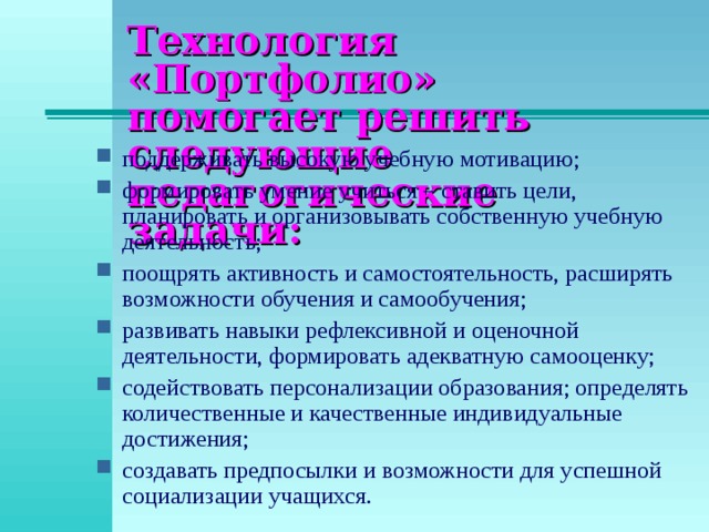 Технология «Портфолио»  помогает решить следующие  педагогические задачи: поддерживать высокую учебную мотивацию; формировать умение учиться – ставить цели, планировать и организовывать собственную учебную деятельность; поощрять активность и самостоятельность, расширять возможности обучения и самообучения; развивать навыки рефлексивной и оценочной деятельности, формировать адекватную самооценку; содействовать персонализации образования; определять количественные и качественные индивидуальные достижения; создавать предпосылки и возможности для успешной социализации учащихся. 