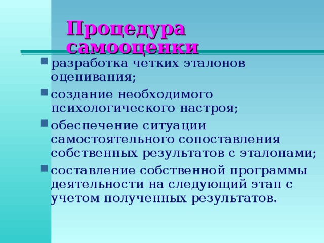 Процедура самооценки разработка четких эталонов оценивания; создание необходимого психологического настроя; обеспечение ситуации самостоятельного сопоставления собственных результатов с эталонами; составление собственной программы деятельности на следующий этап с учетом полученных результатов.  