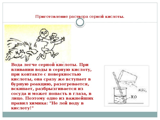   Приготовление раствора серной кислоты.   Вода легче серной кислоты. При вливании воды в серную кислоту, при контакте с поверхностью кислоты, она сразу же вступает в бурную реакцию, разогревается, вскипает, разбрызгивается из сосуда и может попасть в глаза, в лицо. Поэтому одно из важнейших правил химика: 