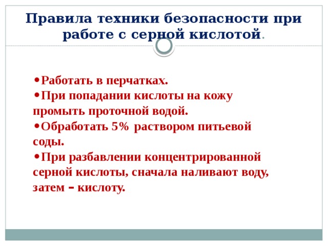 Правила техники безопасности при работе с серной кислотой . • Работать в перчатках. • При попадании кислоты на кожу промыть проточной водой. • Обработать 5% раствором питьевой соды. • При разбавлении концентрированной серной кислоты, сначала наливают воду, затем – кислоту. 