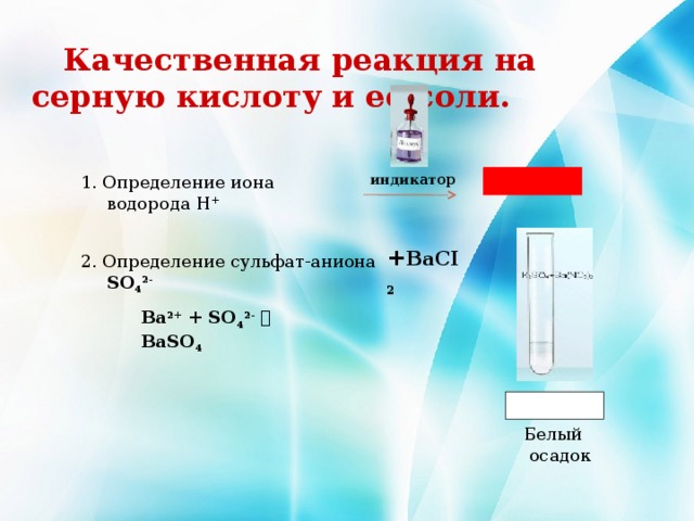  Качественная реакция на серную кислоту и ее соли. 1. Определение иона водорода Н + индикатор + BaCI 2  2. Определение сульфат-аниона SO 4 2- Ba 2+ + SO 4 2-   BaSO 4  Белый осадок  