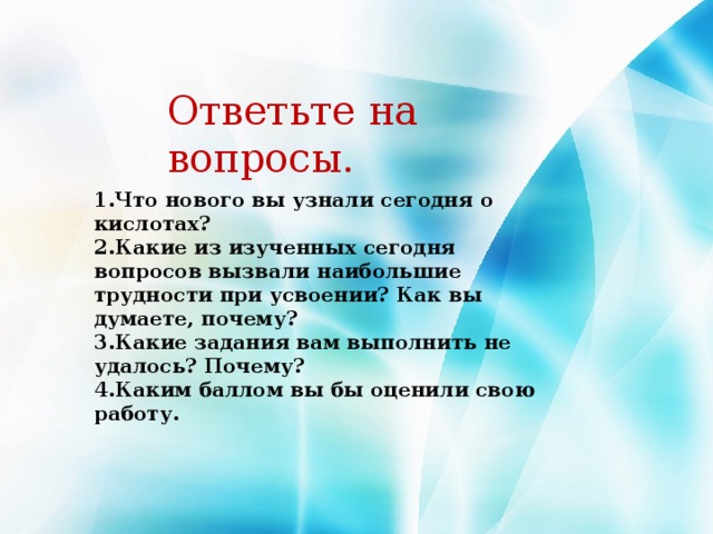 Ответьте на вопросы. 1.Что нового вы узнали сегодня о кислотах?  2.Какие из изученных сегодня вопросов вызвали наибольшие трудности при усвоении? Как вы думаете, почему?  3.Какие задания вам выполнить не удалось? Почему?  4.Каким баллом вы бы оценили свою работу.   