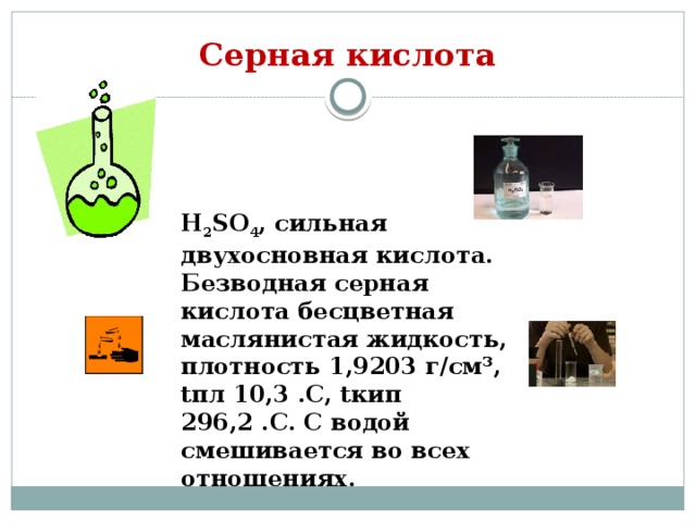 Серная кислота H 2 SO 4 , сильная двухосновная кислота. Безводная серная кислота бесцветная маслянистая жидкость, плотность 1,9203 г/см³, tпл 10,3 .С, tкип 296,2 .С. С водой смешивается во всех отношениях. 
