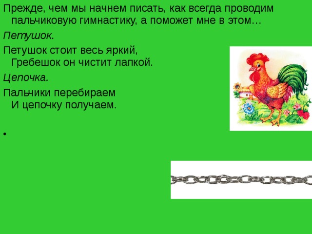 Прежде, чем мы начнем писать, как всегда проводим пальчиковую гимнастику, а поможет мне в этом… Петушок. Петушок стоит весь яркий,  Гребешок он чистит лапкой. Цепочка. Пальчики перебираем  И цепочку получаем.      