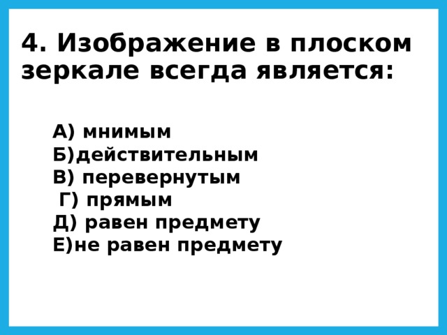 4. Изображение в плоском зеркале всегда является: А) мнимым  Б)действительным  В) перевернутым  Г) прямым  Д) равен предмету  Е)не равен предмету 