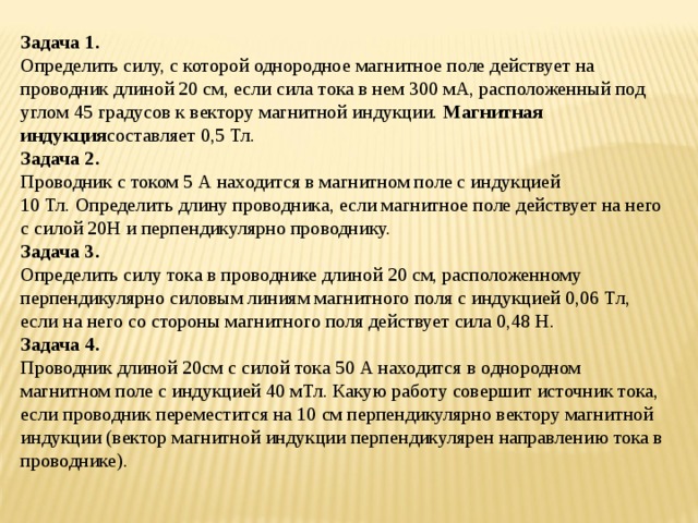 Задача 1. Определить силу, с которой однородное магнитное поле действует на проводник длиной 20 см, если сила тока в нем 300 мА, расположенный под углом 45 градусов к вектору магнитной индукции.  Магнитная индукция составляет 0,5 Тл. Задача 2. Проводник с током 5 А находится в магнитном поле с индукцией 10 Тл. Определить длину проводника, если магнитное поле действует на него с силой 20Н и перпендикулярно проводнику. Задача 3. Определить силу тока в проводнике длиной 20 см, расположенному перпендикулярно силовым линиям магнитного поля с индукцией 0,06 Тл, если на него со стороны магнитного поля действует сила 0,48 Н. Задача 4. Проводник длиной 20см с силой тока 50 А находится в однородном магнитном поле с индукцией 40 мТл. Какую работу совершит источник тока, если проводник переместится на 10 см перпендикулярно вектору магнитной индукции (вектор магнитной индукции перпендикулярен направлению тока в проводнике). 