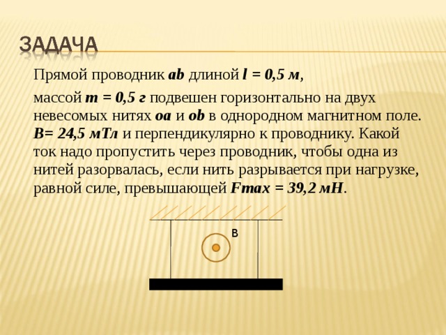  Прямой проводник ab длиной l = 0,5 м ,  массой m = 0 , 5 г подвешен горизонтально на двух невесомых нитях oa  и о b в однородном магнитном поле. В= 24,5 мТл и перпендикулярно к проводнику. Какой ток надо пропустить через проводник, чтобы одна из нитей разорвалась, если нить разрывается при нагрузке, равной силе, превышающей Fmax = 39 , 2 мН . В 