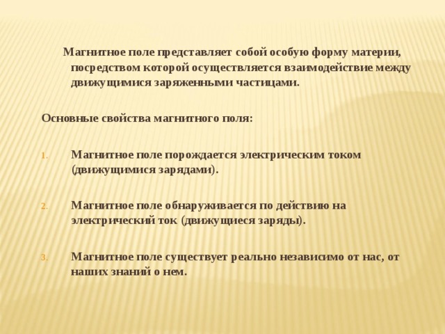  Магнитное поле представляет собой особую форму материи, посредством которой осуществляется взаимодействие между движущимися заряженными частицами.  Основные свойства магнитного поля:  Магнитное поле порождается электрическим током (движущимися зарядами).  Магнитное поле обнаруживается по действию на электрический ток (движущиеся заряды).  Магнитное поле существует реально независимо от нас, от наших знаний о нем. 