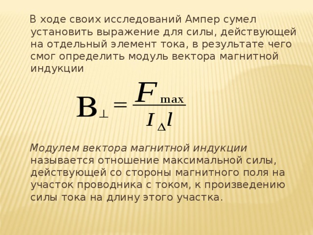  В ходе своих исследований Ампер сумел установить выражение для силы, действующей на отдельный элемент тока, в результате чего смог определить модуль вектора магнитной индукции  Модулем вектора магнитной индукции называется отношение максимальной силы, действующей со стороны магнитного поля на участок проводника с током, к произведению силы тока на длину этого участка. 
