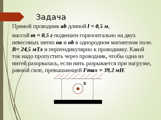 Задача  Прямой проводник ab длиной l = 0,5 м ,  массой m = 0 , 5 г подвешен горизонтально на двух невесомых нитях oa  и о b в однородном магнитном поле. В= 24,5 мТл и перпендикулярно к проводнику. Какой ток надо пропустить через проводник, чтобы одна из нитей разорвалась, если нить разрывается при нагрузке, равной силе, превышающей Fmax = 39 , 2 мН . В 