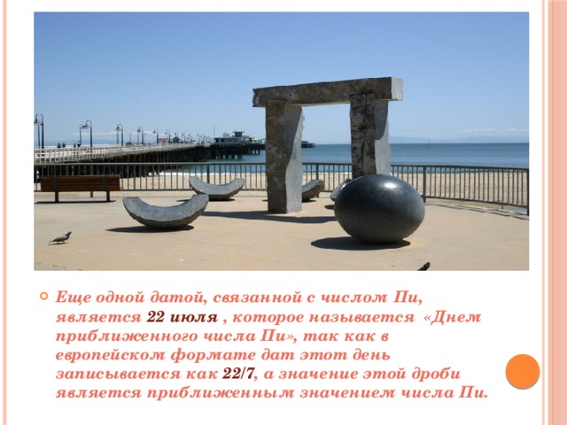 Еще одной датой, связанной с числом Пи, является 22 июля , которое называется «Днем приближенного числа Пи», так как в европейском формате дат этот день записывается как 22/7 , а значение этой дроби является приближенным значением числа Пи. 