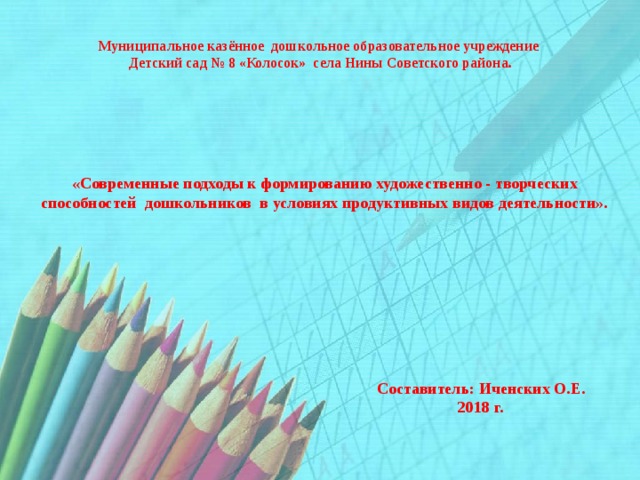 Муниципальное  казённое дошкольное образовательное учреждение  Детский сад № 8 «Колосок» села Нины Советского района. «Современные подходы к формированию художественно - творческих способностей дошкольников в условиях продуктивных видов деятельности».  Составитель: Иченских О.Е.  2018 г. 