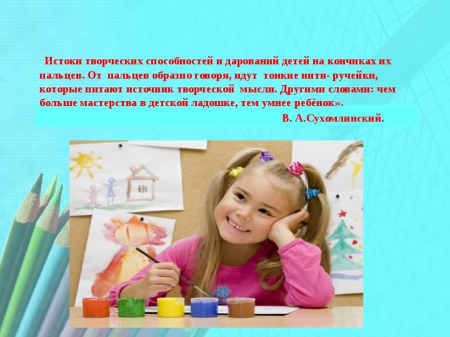  Истоки творческих способностей и дарований детей на кончиках их пальцев. От пальцев образно говоря, идут тонкие нити- ручейки, которые питают источник творческой мысли. Другими словами: чем больше мастерства в детской ладошке, тем умнее ребёнок».  В. А.Сухомлинский. 