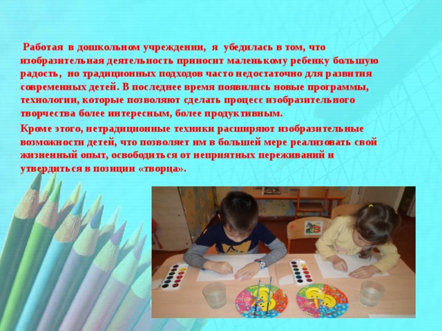  Работая в дошкольном учреждении, я убедилась в том, что изобразительная деятельность приносит маленькому ребенку большую радость, но традиционных подходов часто недостаточно для развития современных детей. В последнее время появились новые программы, технологии, которые позволяют сделать процесс изобразительного творчества более интересным, более продуктивным. Кроме этого, нетрадиционные техники расширяют изобразительные возможности детей, что позволяет им в большей мере реализовать свой жизненный опыт, освободиться от неприятных переживаний и  утвердиться в позиции «творца». 