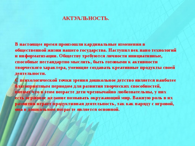    Актуальность. В настоящее время произошли кардинальные изменения в общественной жизни нашего государства. Наступил век нано технологий и информатизации. Обществу требуются личности инициативные, способные нестандартно мыслить, быть готовыми к активности творческого характера, умеющие создавать креативные продукты своей деятельности. С психологической точки зрения дошкольное детство является наиболее благоприятным периодом для развития творческих способностей, потому что в этом возрасте дети чрезвычайно любознательны, у них есть огромное желание познавать окружающий мир. Важную роль в их развитии играет продуктивная деятельность, так как наряду с игровой, она в дошкольном возрасте является основной. 