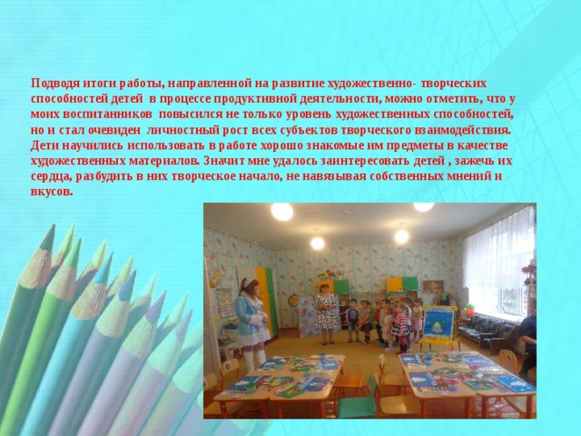 Подводя итоги работы, направленной на развитие художественно- творческих способностей детей в процессе продуктивной деятельности, можно отметить, что у моих воспитанников повысился не только уровень художественных способностей, но и стал очевиден личностный рост всех субъектов творческого взаимодействия. Дети научились использовать в работе хорошо знакомые им предметы в качестве художественных материалов. Значит мне удалось заинтересовать детей , зажечь их сердца, разбудить в них творческое начало, не навязывая собственных мнений и вкусов. 