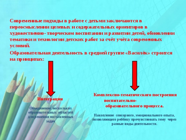    Современные подходы в работе с детьми заключаются в переосмыслении целевых и содержательных ориентиров в художественно- творческом воспитании и развитии детей, обновлении тематики и технологии детских работ за счёт учёта современных условий. Образовательная деятельность в средней группе «Василёк» строится на принципах:       Интеграции   Объединение нескольких образовательных областей для решения поставленных задач  Комплексно-тематического построения воспитательно- образовательного процесса.  Накопление сенсорного, эмоционального опыта, позволяющего ребёнку прочувствовать тему через разные виды деятельности.    