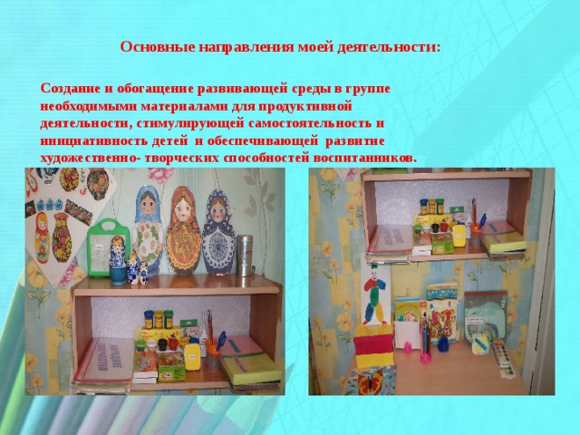 Основные направления моей деятельности:  Создание и обогащение развивающей среды в группе необходимыми материалами для продуктивной деятельности, стимулирующей самостоятельность и инициативность детей и обеспечивающей развитие художественно- творческих способностей воспитанников.    