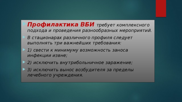 Профилактика ВБИ  требует комплексного подхода и проведения разнообразных мероприятий. В стационарах различного профиля следует выполнять три важнейших требования: 1) свести к минимуму возможность заноса инфекции извне; 2) исключить внутрибольничное заражение; 3) исключить вынос возбудителя за пределы лечебного учреждения. 