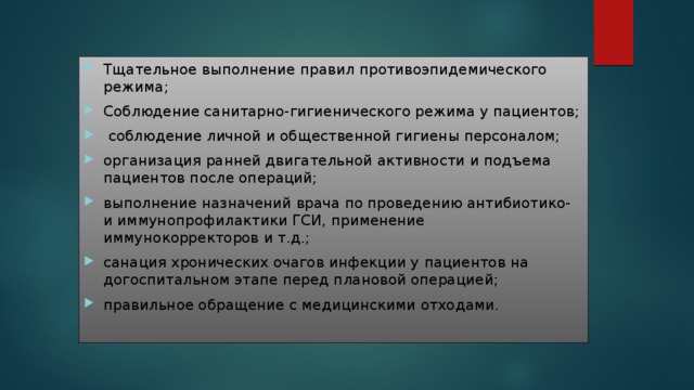 Тщательное выполнение правил противоэпидемического режима; Соблюдение санитарно-гигиенического режима у пациентов;  соблюдение личной и общественной гигиены персоналом; организация ранней двигательной активности и подъема пациентов после операций; выполнение назначений врача по проведению антибиотико- и иммунопрофилактики ГСИ, применение иммунокорректоров и т.д.; санация хронических очагов инфекции у пациентов на догоспитальном этапе перед плановой операцией; правильное обращение с медицинскими отходами . 