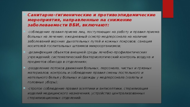 Санитарно-гигиенические и противоэпидемические мероприятия, направленные на снижение заболеваемости ВБИ, включают: -соблюдение правил приема лиц, поступающих на работу и правил приема больных на лечение; ежедневный осмотр медперсонала на наличие заболеваний верхних дыхательных путей и кожных покровов; санация носителей госпитальных штаммов микроорганизмов; -дезинфекция объектов внешней среды лечебно-профилактических учреждений; систематический бактериологический контроль воздуха и предметов обихода в отделениях; -разделение потоков движения больных, персонала, чистых и грязных материалов; контроль и соблюдение правил смены постельного и нательного белья у больных и одежды у медперсонала (халаты и головные уборы); -строгое соблюдение правил асептики и антисептики, стерилизация изделий медицинского назначения, устройство централизованных стерилизационных отделений. 