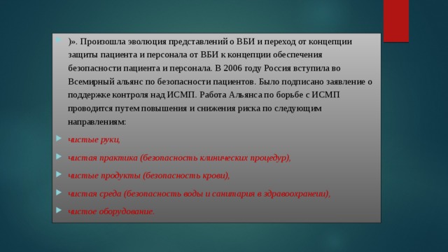 )». Произошла эволюция представлений о ВБИ и переход от концепции защиты пациента и персонала от ВБИ к концепции обеспечения  безопасности пациента и персонала. В 2006 году Россия вступила во Всемирный альянс по безопасности пациентов. Было подписано заявление о поддержке контроля над ИСМП. Работа Альянса по борьбе с ИСМП проводится путем повышения и снижения риска по следующим направлениям: чистые руки, чистая практика (безопасность клинических процедур), чистые продукты (безопасность крови), чистая среда (безопасность воды и санитария в здравоохранеии), чистое оборудование. 