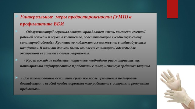 Универсальные меры предосторожности (УМП) в профилактике ВБИ  - Обслуживающий персонал стационаров должен иметь комплект сменной рабочей одежды и обуви в количестве, обеспечивающем ежедневную смену санитарной одежды. Хранение ее надлежит осуществлять в индивидуальных шкафчиках. В наличии должен быть комплект санитарной одежды для экстренной ее замены в случае загрязнения.  - Кровь и жидкие выделения пациентов необходимо рассматривать как потенциально инфицированные и работать с ними, используя средства защиты.   - Все использованное оснащение сразу же после применения подвергать дезинфекции, с особой предосторожностью работать с острыми и режущими предметами. 